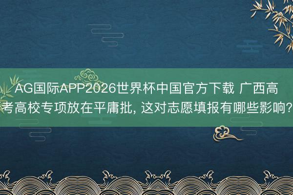 AG国际APP2026世界杯中国官方下载 广西高考高校专项放在平庸批, 这对志愿填报有哪些影响?