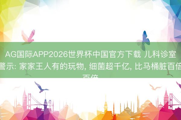 AG国际APP2026世界杯中国官方下载 儿科诊室警示: 家家王人有的玩物, 细菌超千亿, 比马桶脏百倍