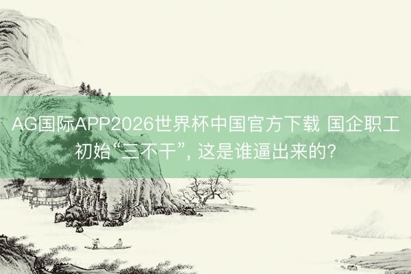 AG国际APP2026世界杯中国官方下载 国企职工初始“三不干”, 这是谁逼出来的?