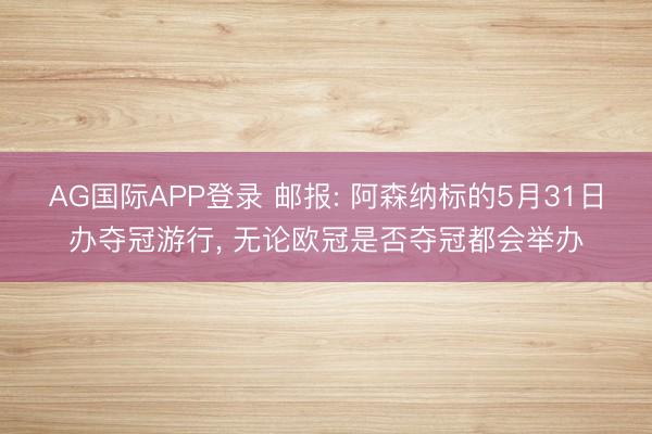 AG国际APP登录 邮报: 阿森纳标的5月31日办夺冠游行, 无论欧冠是否夺冠都会举办
