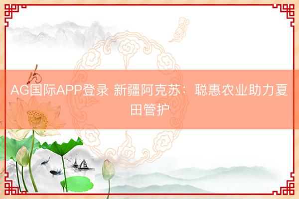 AG国际APP登录 新疆阿克苏:聪惠农业助力夏田管护