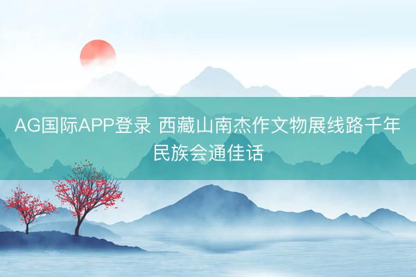 AG国际APP登录 西藏山南杰作文物展线路千年民族会通佳话
