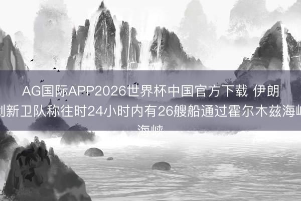AG国际APP2026世界杯中国官方下载 伊朗创新卫队称往时24小时内有26艘船通过霍尔木兹海峡
