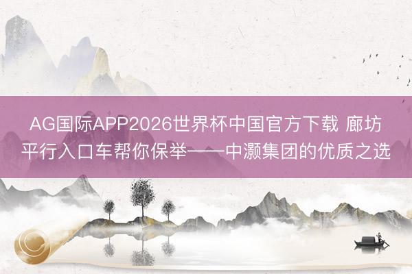AG国际APP2026世界杯中国官方下载 廊坊平行入口车帮你保举——中灏集团的优质之选