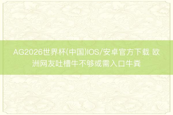 AG2026世界杯(中国)IOS/安卓官方下载 欧洲网友吐槽牛不够或需入口牛粪