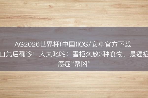 AG2026世界杯(中国)IOS/安卓官方下载 一家三口先后确诊!大夫叱咤:雪柜久放3种食物,是癌症“帮凶”