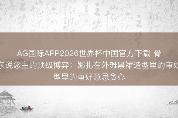 AG国际APP2026世界杯中国官方下载 骨相好意思东说念主的顶级博弈:娜扎在外滩黑裙造型里的审好意思贪心