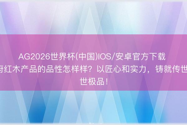 AG2026世界杯(中国)IOS/安卓官方下载 宝庆府红木产品的品性怎样样？以匠心和实力，铸就传世极品！