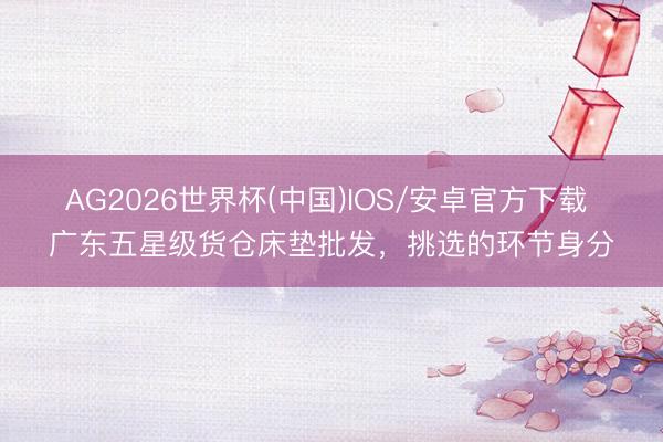 AG2026世界杯(中国)IOS/安卓官方下载 广东五星级货仓床垫批发,挑选的环节身分