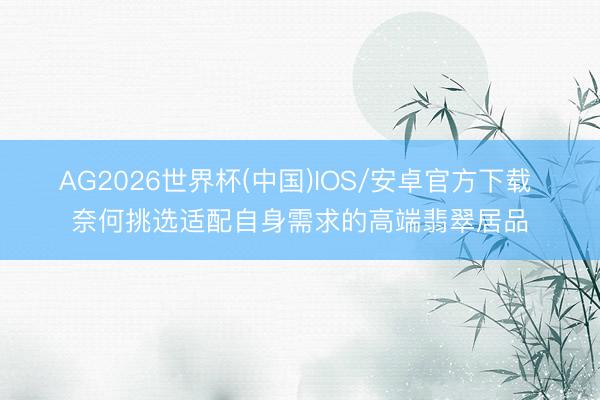 AG2026世界杯(中国)IOS/安卓官方下载 奈何挑选适配自身需求的高端翡翠居品