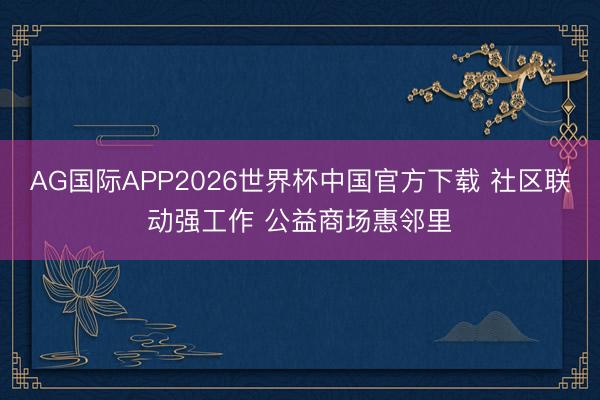 AG国际APP2026世界杯中国官方下载 社区联动强工作 公益商场惠邻里