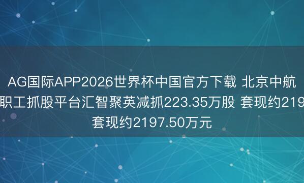 AG国际APP2026世界杯中国官方下载 北京中航泰达环保职工抓股平台汇智聚英减抓223.35万股 套现约2197.50万元