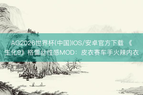 AG2026世界杯(中国)IOS/安卓官方下载 《生化9》格蕾丝性感MOD:皮衣赛车手火辣内衣