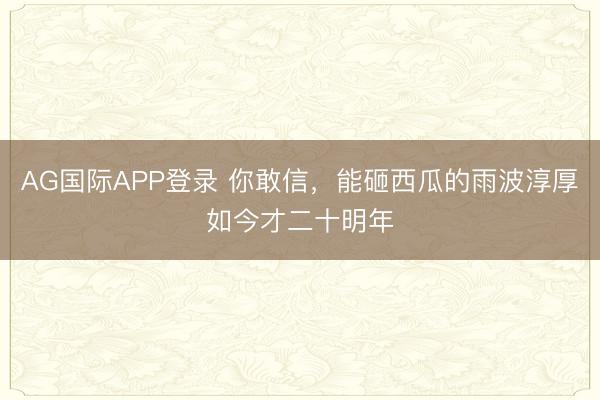 AG国际APP登录 你敢信,能砸西瓜的雨波淳厚如今才二十明年