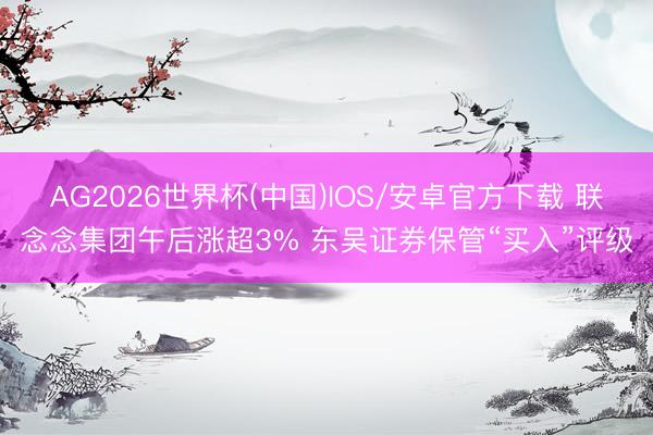 AG2026世界杯(中国)IOS/安卓官方下载 联念念集团午后涨超3% 东吴证券保管“买入”评级