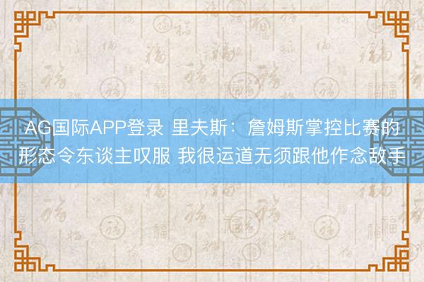 AG国际APP登录 里夫斯:詹姆斯掌控比赛的形态令东谈主叹服 我很运道无须跟他作念敌手
