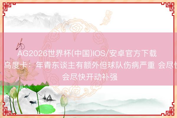 AG2026世界杯(中国)IOS/安卓官方下载 【无缺版】乌度卡:年青东谈主有额外但球队伤病严重 会尽快开动补强
