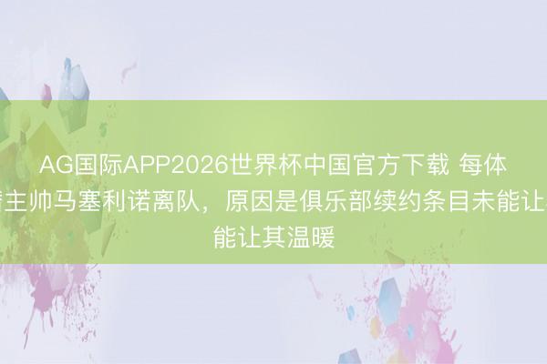AG国际APP2026世界杯中国官方下载 每体:黄潜主帅马塞利诺离队,原因是俱乐部续约条目未能让其温暖