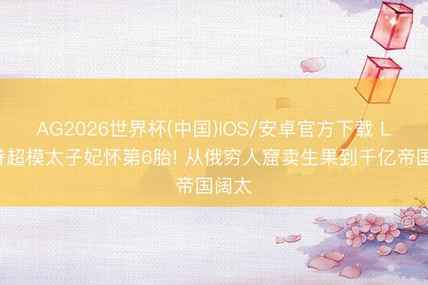 AG2026世界杯(中国)IOS/安卓官方下载 LV家眷超模太子妃怀第6胎! 从俄穷人窟卖生果到千亿帝国阔太