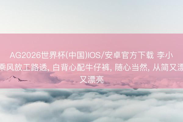 AG2026世界杯(中国)IOS/安卓官方下载 李小冉乘风放工路透， 白背心配牛仔裤，<a href=
