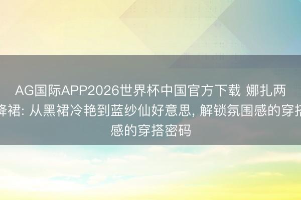 AG国际APP2026世界杯中国官方下载 娜扎两套投降裙: 从黑裙冷艳到蓝纱仙好意思, 解锁氛围感的穿搭密码