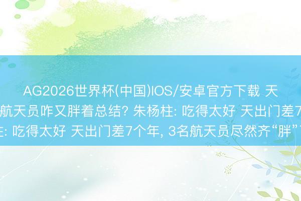 AG2026世界杯(中国)IOS/安卓官方下载 天出门差7个月, 神二十一航天员咋又胖着总结? 朱杨柱: 吃得太好 天出门差7个年, 3名航天员尽然齐“胖”了