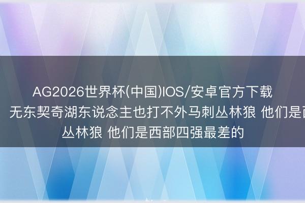 AG2026世界杯(中国)IOS/安卓官方下载 媒体东说念主:无东契奇湖东说念主也打不外马刺丛林狼 他们是西部四强最差的