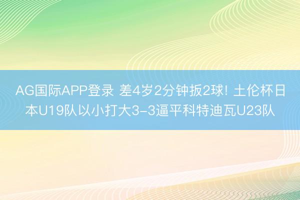 AG国际APP登录 差4岁2分钟扳2球! 土伦杯日本U19队以小打大3-3逼平科特迪瓦U23队