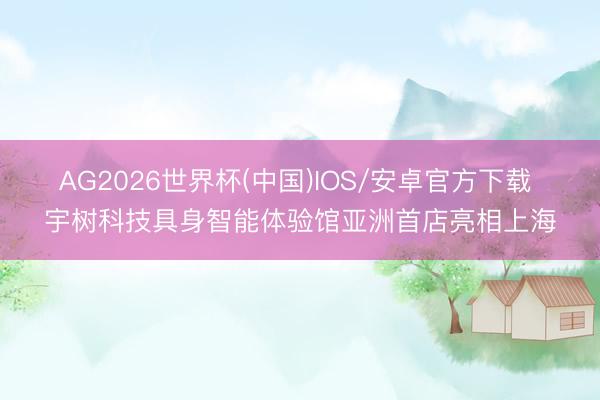 AG2026世界杯(中国)IOS/安卓官方下载 宇树科技具身智能体验馆亚洲首店亮相上海