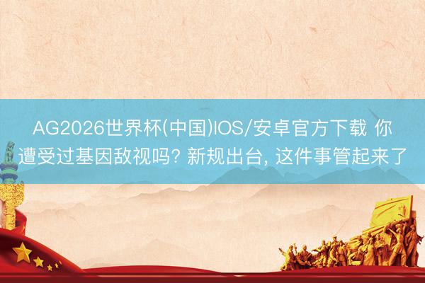 AG2026世界杯(中国)IOS/安卓官方下载 你遭受过基因敌视吗? 新规出台, 这件事管起来了