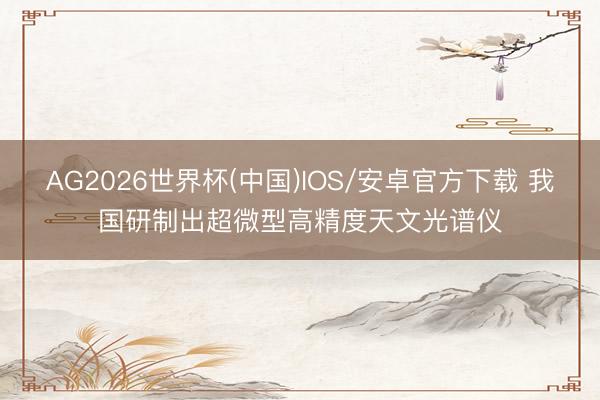 AG2026世界杯(中国)IOS/安卓官方下载 我国研制出超微型高精度天文光谱仪