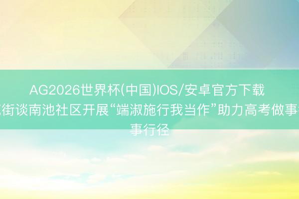 AG2026世界杯(中国)IOS/安卓官方下载 南苑街谈南池社区开展“端淑施行我当作”助力高考做事行径