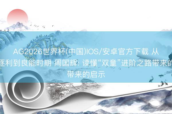 AG2026世界杯(中国)IOS/安卓官方下载 从本能逐利到良能时期 周国辉: 读懂“双童”进阶之路带来的启示