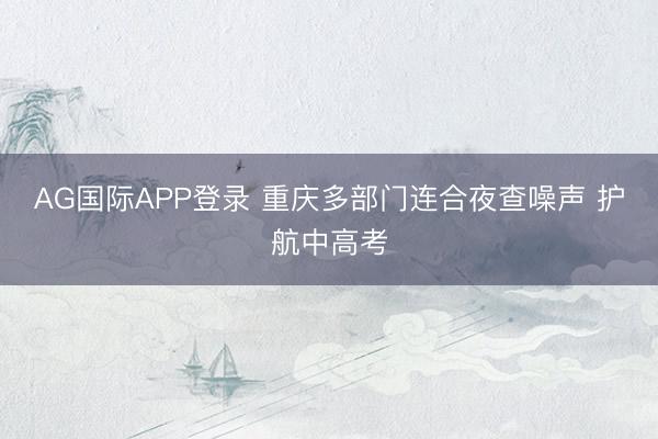 AG国际APP登录 重庆多部门连合夜查噪声 护航中高考