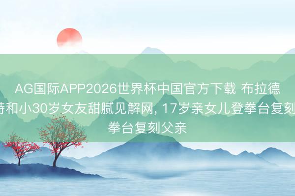 AG国际APP2026世界杯中国官方下载 布拉德·皮特和小30岁女友甜腻见解网， 17岁亲女儿登拳台复刻父亲