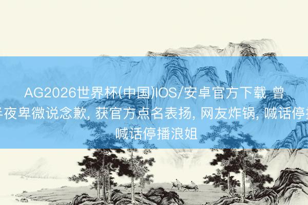 AG2026世界杯(中国)IOS/安卓官方下载 曾沛慈半夜卑微说念歉, 获官方点名表扬, 网友炸锅, 喊话停播浪姐