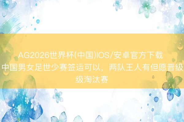AG2026世界杯(中国)IOS/安卓官方下载 津媒:中国男女足世少赛签运可以,两队王人有但愿晋级淘汰赛