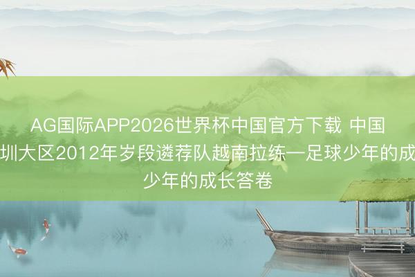AG国际APP2026世界杯中国官方下载 中国足协深圳大区2012年岁段遴荐队越南拉练—足球少年的成长答卷