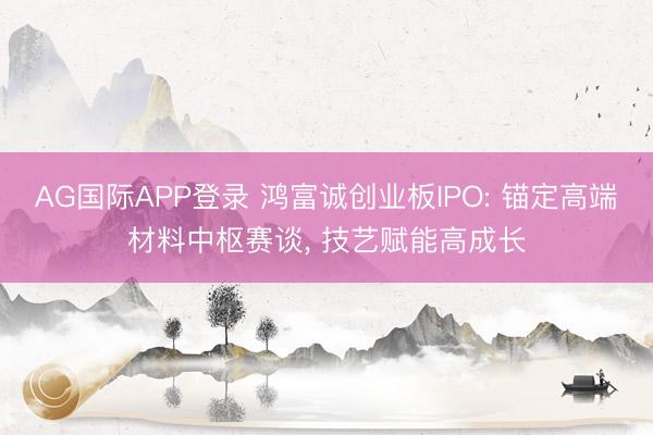 AG国际APP登录 鸿富诚创业板IPO: 锚定高端材料中枢赛谈, 技艺赋能高成长