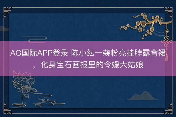 AG国际APP登录 陈小纭一袭粉亮挂脖露背裙,化身宝石画报里的令嫒大姑娘