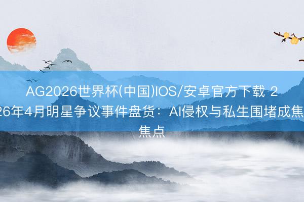AG2026世界杯(中国)IOS/安卓官方下载 2026年4月明星争议事件盘货:AI侵权与私生围堵成焦点
