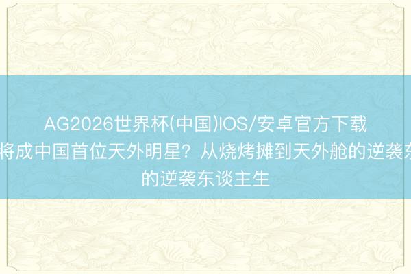 AG2026世界杯(中国)IOS/安卓官方下载 黄景瑜将成中国首位天外明星?从烧烤摊到天外舱的逆袭东谈主生