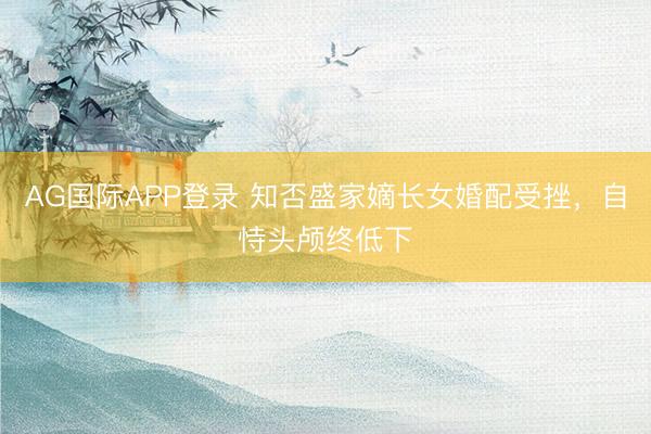 AG国际APP登录 知否盛家嫡长女婚配受挫，自恃头颅终低下