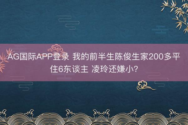 AG国际APP登录 我的前半生陈俊生家200多平住6东谈主 凌玲还嫌小?
