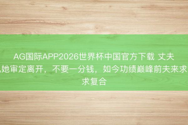 AG国际APP2026世界杯中国官方下载 丈夫出轨她审定离开，不要一分钱，如今功绩巅峰前夫来求复合