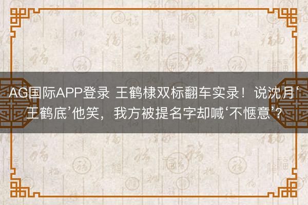 AG国际APP登录 王鹤棣双标翻车实录!说沈月‘王鹤底’他笑,我方被提名字却喊‘不惬意’?