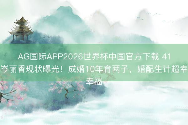 AG国际APP2026世界杯中国官方下载 41岁岑丽香现状曝光!成婚10年育两子,婚配生计超幸福