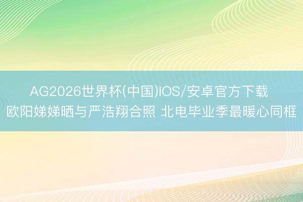 AG2026世界杯(中国)IOS/安卓官方下载 欧阳娣娣晒与严浩翔合照 北电毕业季最暖心同框