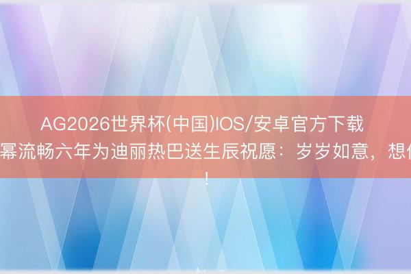 AG2026世界杯(中国)IOS/安卓官方下载 杨幂流畅六年为迪丽热巴送生辰祝愿:岁岁如意,想你!