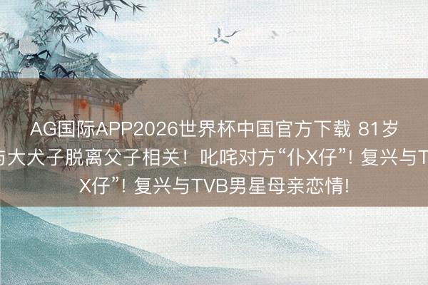 AG国际APP2026世界杯中国官方下载 81岁李家鼎公开晓喻与大犬子脱离父子相关！叱咤对方“仆X仔”! 复兴与TVB男星母亲恋情!